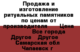 Продажа и изготовление ритуальных памятников по ценам от производителя!!! › Цена ­ 5 000 - Все города Другое » Другое   . Самарская обл.,Чапаевск г.